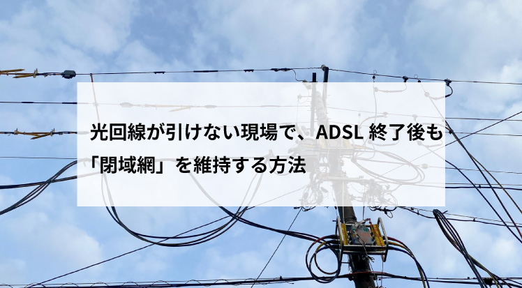 光回線が引けない現場で、ADSL終了後も「閉域網」を維持する方法
